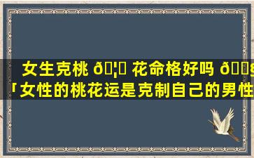 女生克桃 🦆 花命格好吗 🐧 「女性的桃花运是克制自己的男性」